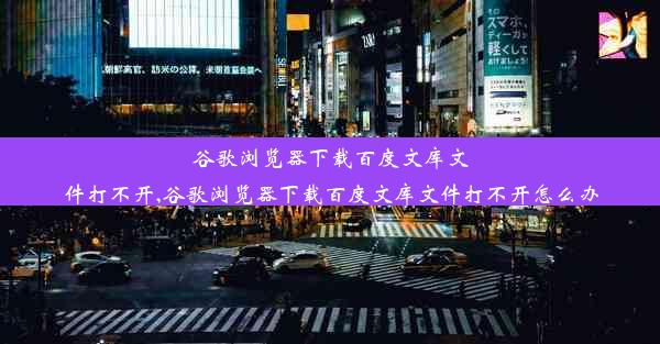 谷歌浏览器下载百度文库文件打不开,谷歌浏览器下载百度文库文件打不开怎么办