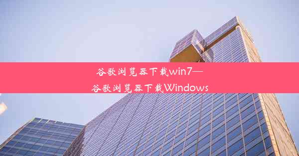 谷歌浏览器下载win7—谷歌浏览器下载Windows