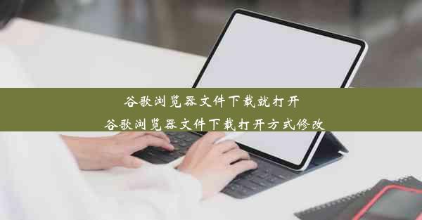 谷歌浏览器文件下载就打开_谷歌浏览器文件下载打开方式修改