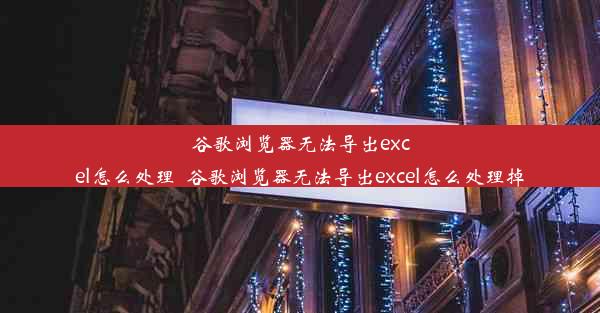 谷歌浏览器无法导出excel怎么处理_谷歌浏览器无法导出excel怎么处理掉