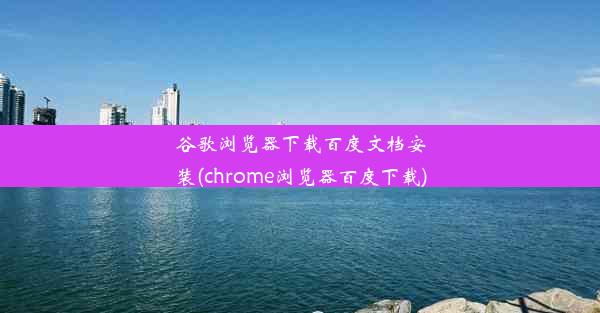 谷歌浏览器下载百度文档安装(chrome浏览器百度下载)