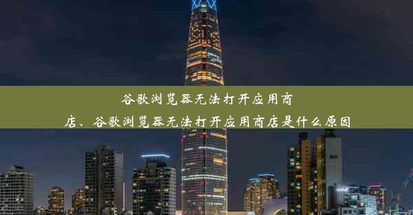 谷歌浏览器无法打开应用商店、谷歌浏览器无法打开应用商店是什么原因