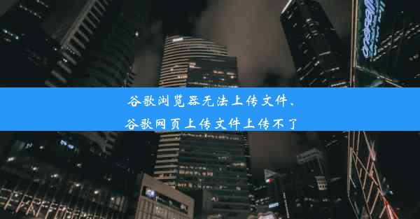 谷歌浏览器无法上传文件、谷歌网页上传文件上传不了