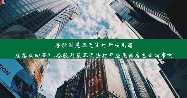 谷歌浏览器无法打开应用商店怎么回事？,谷歌浏览器无法打开应用商店怎么回事啊