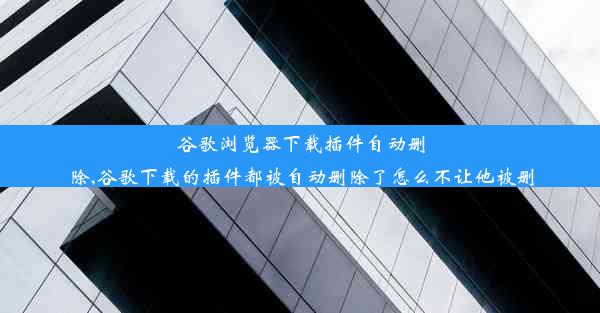 谷歌浏览器下载插件自动删除,谷歌下载的插件都被自动删除了怎么不让他被删