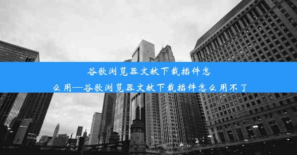 谷歌浏览器文献下载插件怎么用—谷歌浏览器文献下载插件怎么用不了