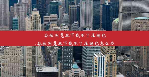 谷歌浏览器下载不了压缩包,谷歌浏览器下载不了压缩包怎么办