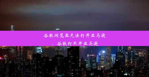 谷歌浏览器无法打开亚马逊、谷歌打不开亚马逊