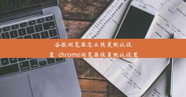 谷歌浏览器怎么恢复默认设置_chrome浏览器恢复默认设置