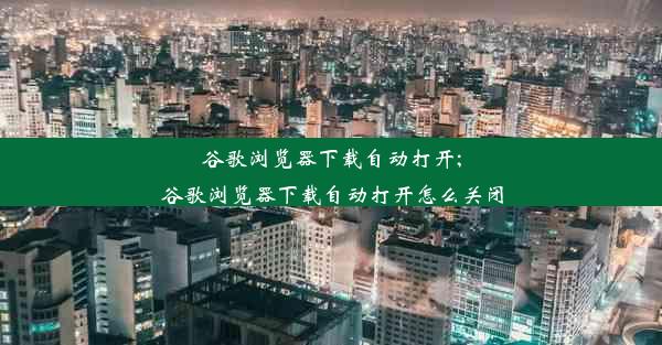 谷歌浏览器下载自动打开;谷歌浏览器下载自动打开怎么关闭