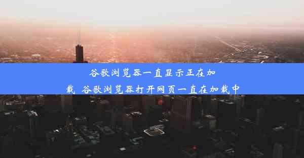 谷歌浏览器一直显示正在加载_谷歌浏览器打开网页一直在加载中