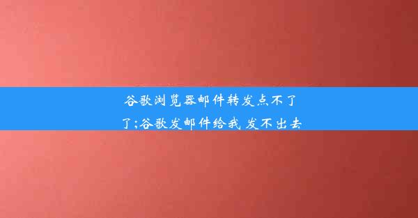 谷歌浏览器邮件转发点不了了;谷歌发邮件给我 发不出去