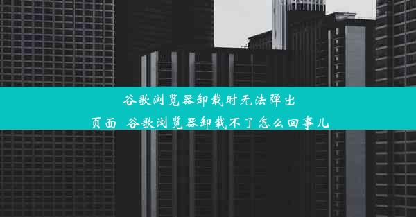 谷歌浏览器卸载时无法弹出页面_谷歌浏览器卸载不了怎么回事儿