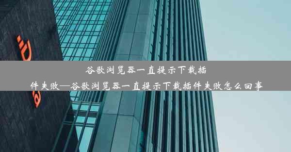 谷歌浏览器一直提示下载插件失败—谷歌浏览器一直提示下载插件失败怎么回事