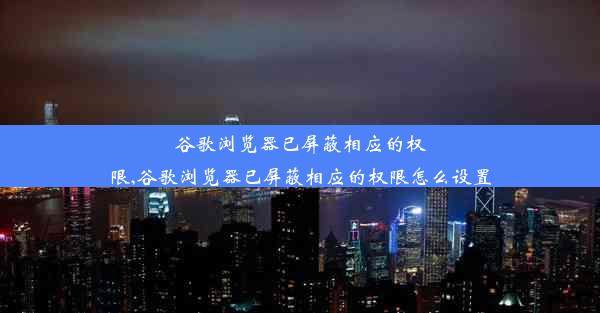 谷歌浏览器已屏蔽相应的权限,谷歌浏览器已屏蔽相应的权限怎么设置