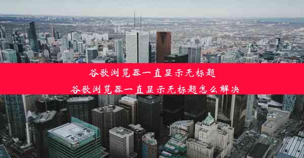 谷歌浏览器一直显示无标题_谷歌浏览器一直显示无标题怎么解决