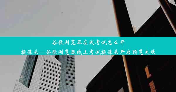 谷歌浏览器在线考试怎么开摄像头—谷歌浏览器线上考试摄像头开启预览失败