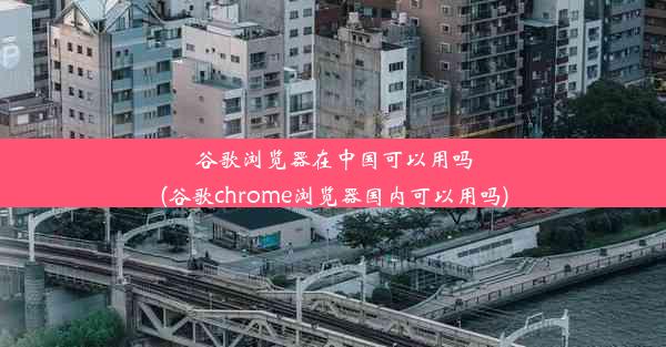 谷歌浏览器在中国可以用吗(谷歌chrome浏览器国内可以用吗)