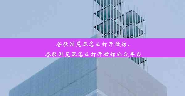 谷歌浏览器怎么打开微信、谷歌浏览器怎么打开微信公众平台