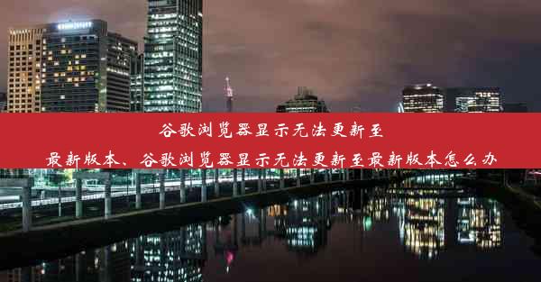 谷歌浏览器显示无法更新至最新版本、谷歌浏览器显示无法更新至最新版本怎么办