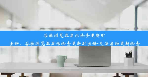 谷歌浏览器显示检查更新时出错、谷歌浏览器显示检查更新时出错-无法启动更新检查