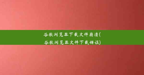 谷歌浏览器下载文件崩溃(谷歌浏览器文件下载错误)