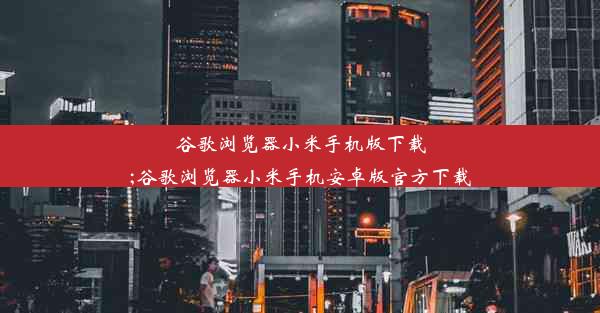 谷歌浏览器小米手机版下载;谷歌浏览器小米手机安卓版官方下载