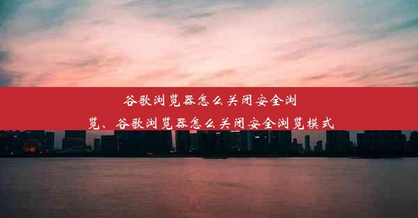 谷歌浏览器怎么关闭安全浏览、谷歌浏览器怎么关闭安全浏览模式