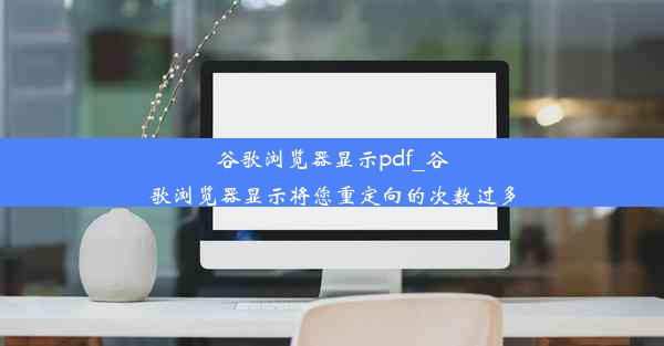 谷歌浏览器显示pdf_谷歌浏览器显示将您重定向的次数过多