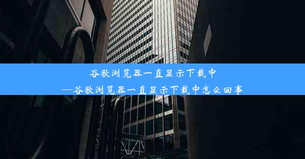 谷歌浏览器一直显示下载中—谷歌浏览器一直显示下载中怎么回事