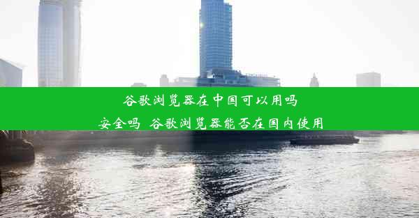 谷歌浏览器在中国可以用吗安全吗_谷歌浏览器能否在国内使用