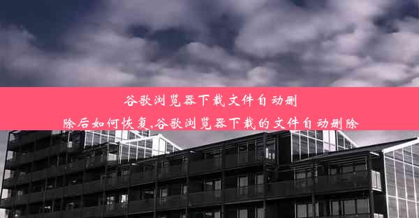 谷歌浏览器下载文件自动删除后如何恢复,谷歌浏览器下载的文件自动删除