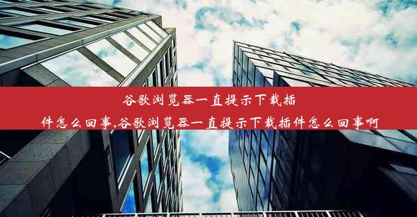 谷歌浏览器一直提示下载插件怎么回事,谷歌浏览器一直提示下载插件怎么回事啊