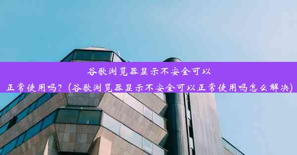 谷歌浏览器显示不安全可以正常使用吗？(谷歌浏览器显示不安全可以正常使用吗怎么解决)