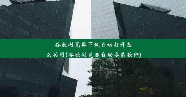 谷歌浏览器下载自动打开怎么关闭(谷歌浏览器自动安装软件)