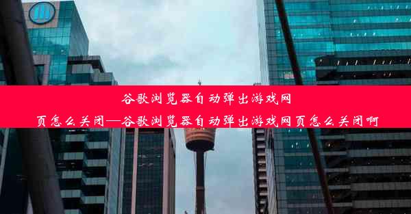 谷歌浏览器自动弹出游戏网页怎么关闭—谷歌浏览器自动弹出游戏网页怎么关闭啊