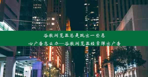 谷歌浏览器总是跳出一些恶心广告怎么办—谷歌浏览器经常弹出广告