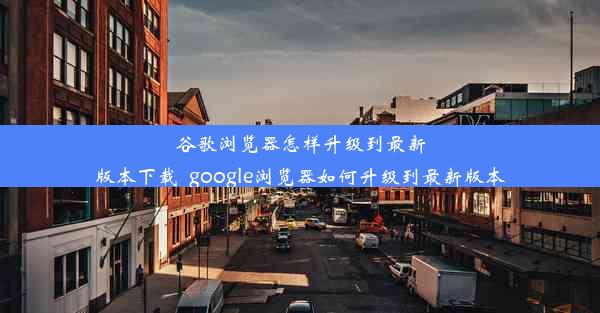 谷歌浏览器怎样升级到最新版本下载_google浏览器如何升级到最新版本