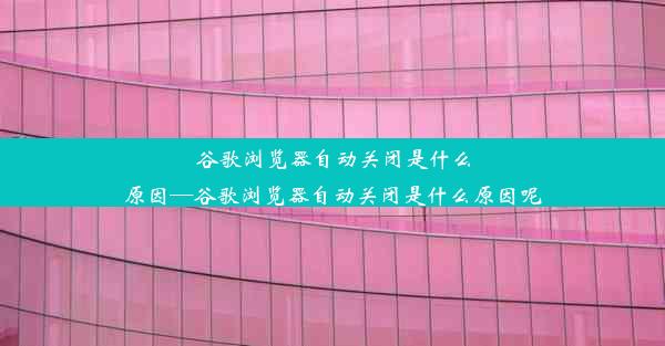 谷歌浏览器自动关闭是什么原因—谷歌浏览器自动关闭是什么原因呢