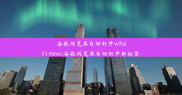 谷歌浏览器自动打开what's new;谷歌浏览器自动打开新标签