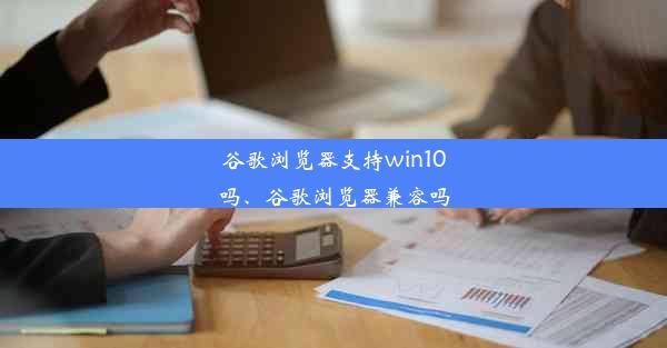 谷歌浏览器支持win10吗、谷歌浏览器兼容吗