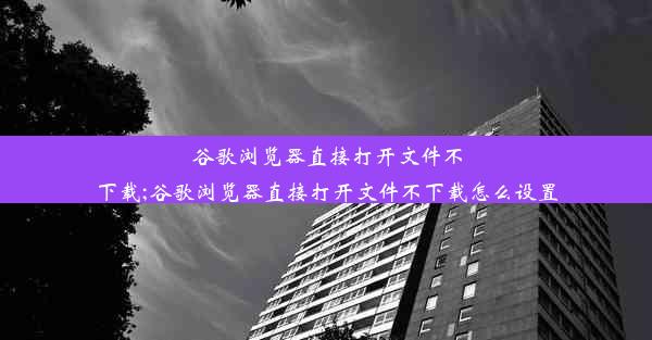 谷歌浏览器直接打开文件不下载;谷歌浏览器直接打开文件不下载怎么设置