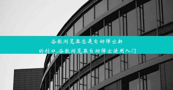 谷歌浏览器总是自动弹出新的创口,谷歌浏览器自动弹出使用入门