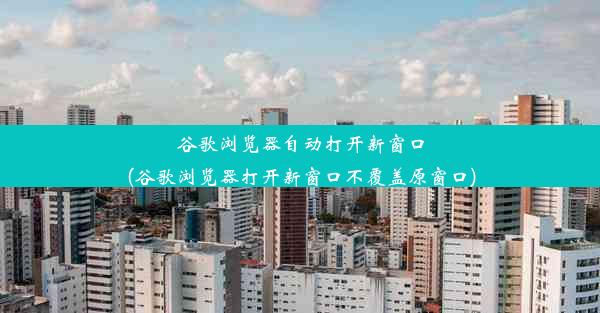 谷歌浏览器自动打开新窗口(谷歌浏览器打开新窗口不覆盖原窗口)