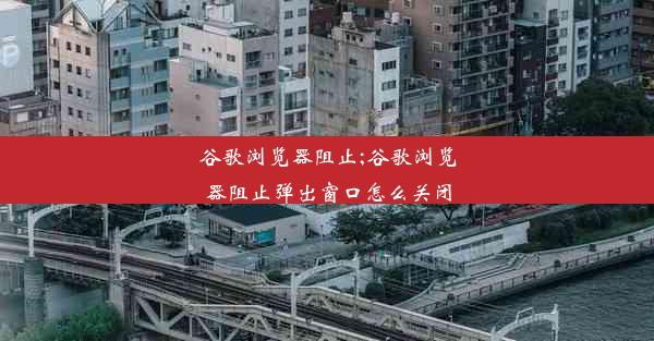 谷歌浏览器阻止;谷歌浏览器阻止弹出窗口怎么关闭