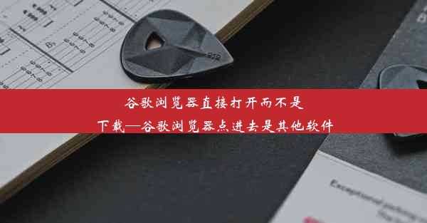 谷歌浏览器直接打开而不是下载—谷歌浏览器点进去是其他软件