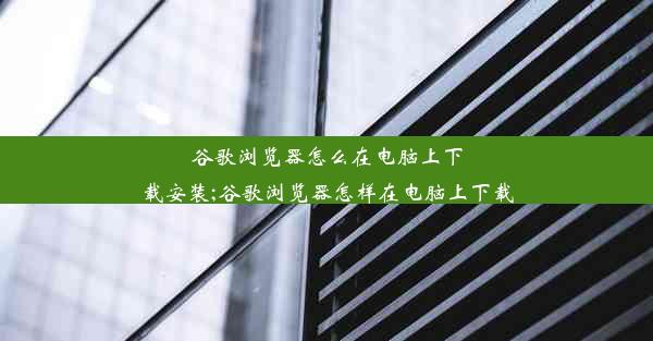 谷歌浏览器怎么在电脑上下载安装;谷歌浏览器怎样在电脑上下载