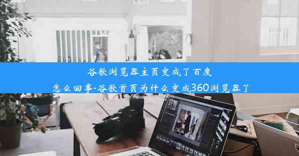 谷歌浏览器主页变成了百度怎么回事-谷歌首页为什么变成360浏览器了