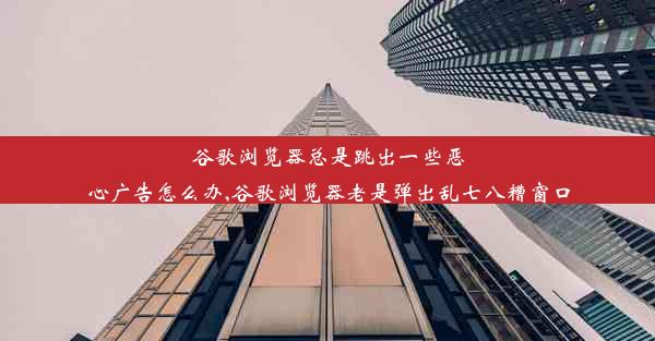 谷歌浏览器总是跳出一些恶心广告怎么办,谷歌浏览器老是弹出乱七八糟窗口