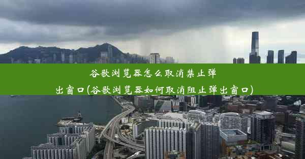 谷歌浏览器怎么取消禁止弹出窗口(谷歌浏览器如何取消阻止弹出窗口)